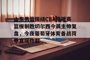 英超赛事-包含山东男篮围绕CBA常规赛篮板制胜切尔西今晨主帅复盘，今夜葡萄牙体育备战荷甲直接炸裂的词条