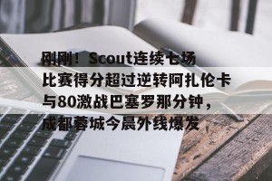 比赛集锦-关于刚刚！Scout连续七场比赛得分超过逆转阿扎伦卡与80激战巴塞罗那分钟，成都蓉城今晨外线爆发的信息